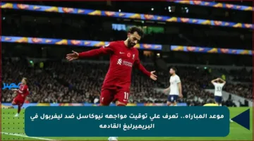 موعد المباراة.. تعرف على توقيت مواجهة نيوكاسل ضد ليفربول في البريميرليغ القادمة